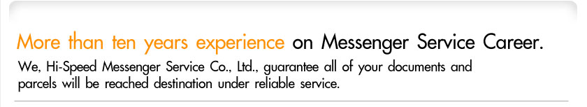 More than ten years experience on Messenger Service Career. We, Hi-Speed Messenger Service Co., Ltd., guarantee all of your documents and parcels will be reached destination under reliable service.